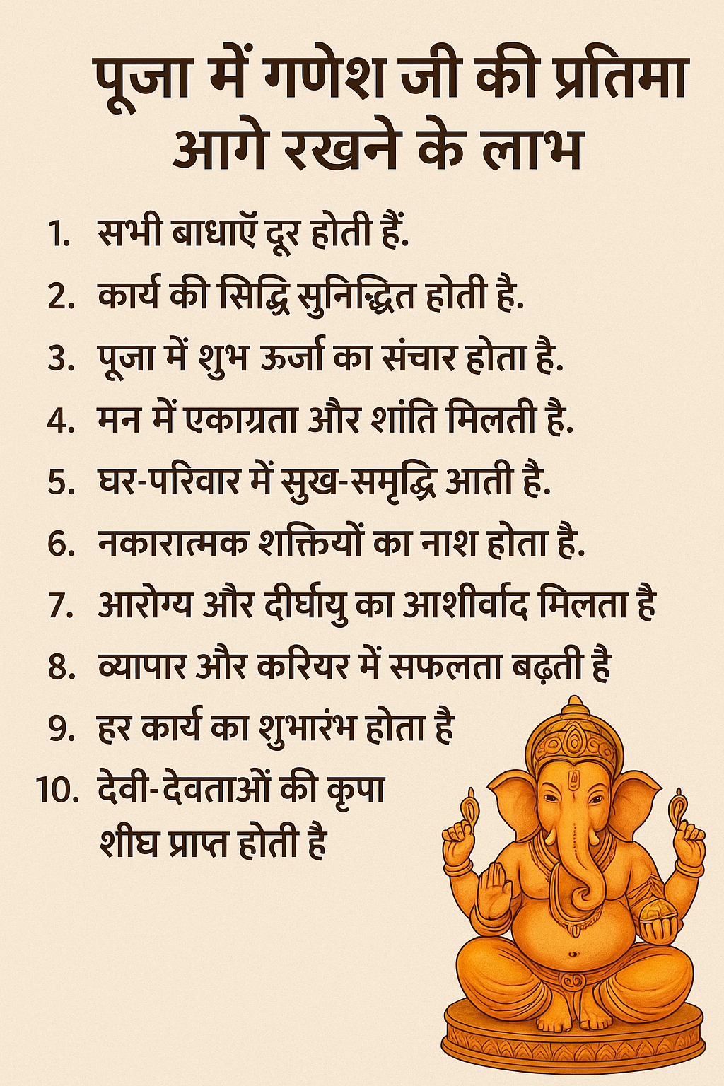 पूजा में गणेश जी की प्रतिमा आगे रखने के लाभ सभी बाधाएँ दूर होती हैं। कार्य की सिद्धि सुनिश्चित होती है। पूजा में शुभ ऊर्जा का संचार होता है। मन में एकाग्रता और शांति मिलती है। घर-परिवार में सुख-समृद्धि आती है। नकारात्मक शक्तियों का नाश होता है। आरोग्य और दीर्घायु का आशीर्वाद मिलता है। व्यापार और करियर में सफलता बढ़ती है। हर कार्य का शुभारंभ होता है। देवी-देवताओं की कृपा शीघ्र प्राप्त होती है।